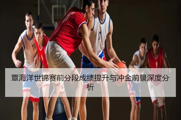 覃海洋世锦赛前分段成绩提升与冲金前景深度分析
