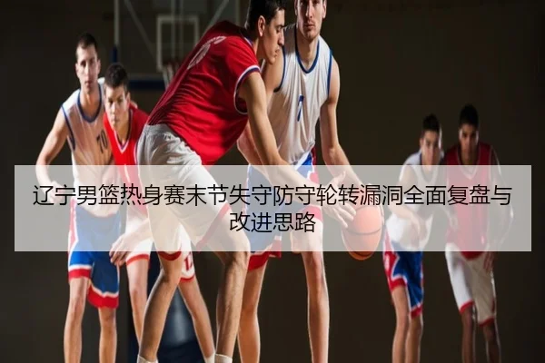 辽宁男篮热身赛末节失守防守轮转漏洞全面复盘与改进思路