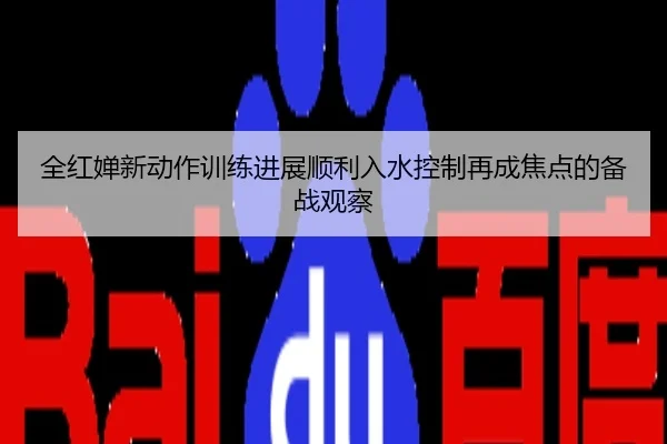 全红婵新动作训练进展顺利入水控制再成焦点的备战观察